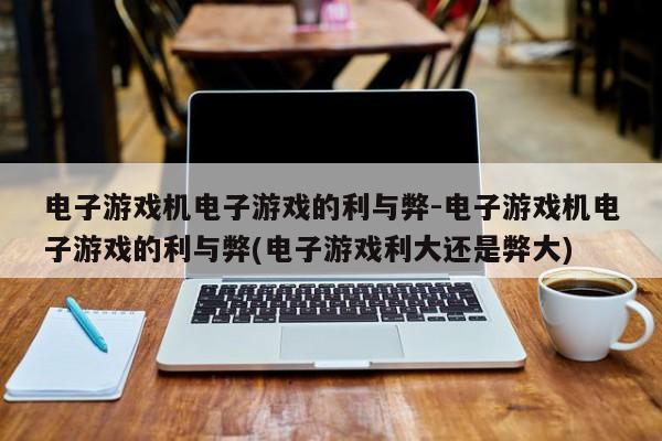 电子游戏机电子游戏的利与弊-电子游戏机电子游戏的利与弊(电子游戏利大还是弊大)