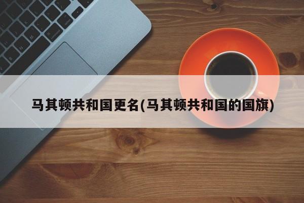 马其顿共和国更名(马其顿共和国的国旗)