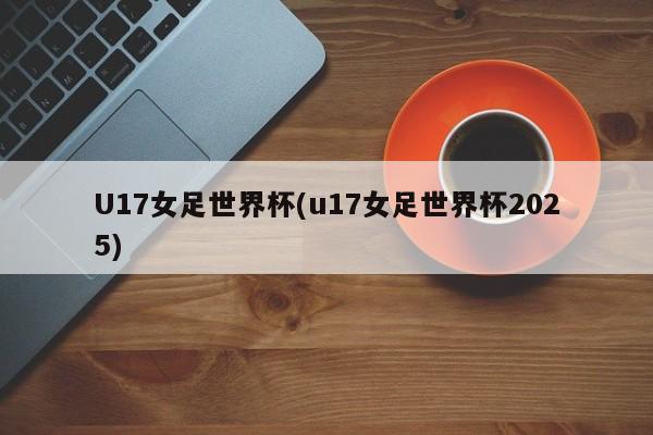 U17女足世界杯(u17女足世界杯2025)