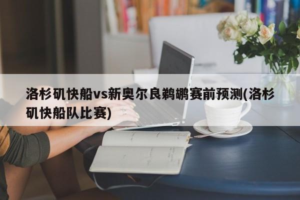 洛杉矶快船vs新奥尔良鹈鹕赛前预测(洛杉矶快船队比赛)