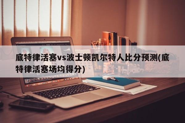 底特律活塞vs波士顿凯尔特人比分预测(底特律活塞场均得分)