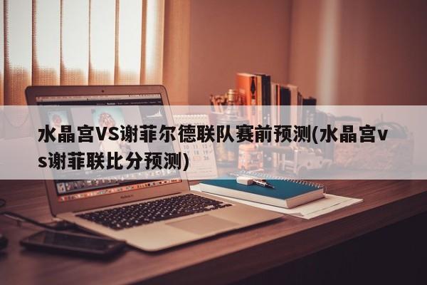 水晶宫VS谢菲尔德联队赛前预测(水晶宫vs谢菲联比分预测)