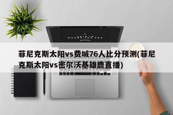 菲尼克斯太阳vs费城76人比分预测(菲尼克斯太阳vs密尔沃基雄鹿直播)