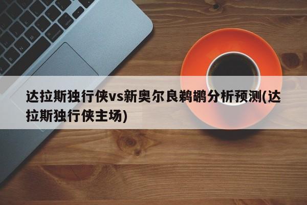 达拉斯独行侠vs新奥尔良鹈鹕分析预测(达拉斯独行侠主场)