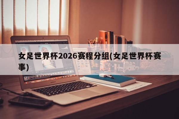 女足世界杯2026赛程分组(女足世界杯赛事)