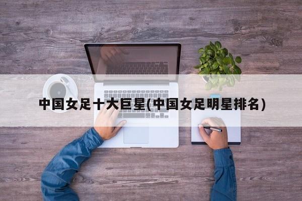 中国女足十大巨星(中国女足明星排名)