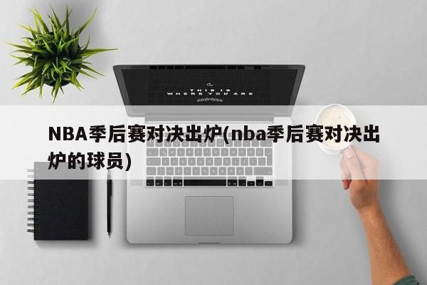 NBA季后赛对决出炉(nba季后赛对决出炉的球员)