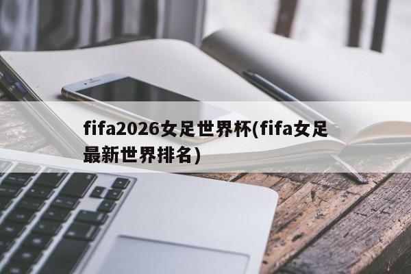fifa2026女足世界杯(fifa女足最新世界排名)