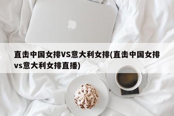 直击中国女排VS意大利女排(直击中国女排vs意大利女排直播)