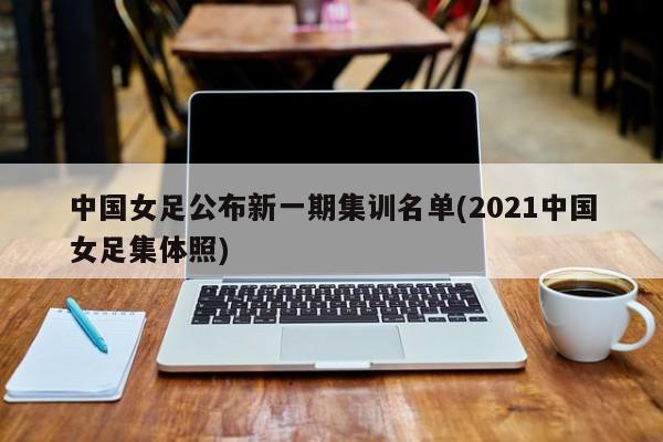 中国女足公布新一期集训名单(2021中国女足集体照)