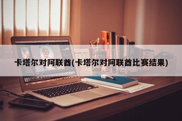 卡塔尔对阿联酋(卡塔尔对阿联酋比赛结果)