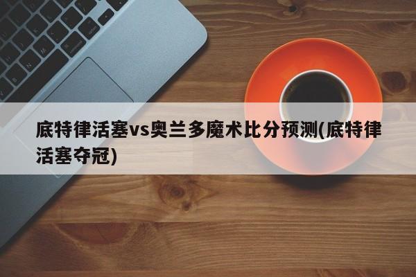 底特律活塞vs奥兰多魔术比分预测(底特律活塞夺冠)