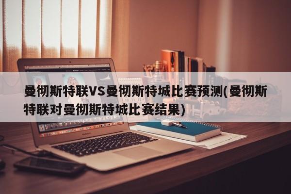曼彻斯特联VS曼彻斯特城比赛预测(曼彻斯特联对曼彻斯特城比赛结果)