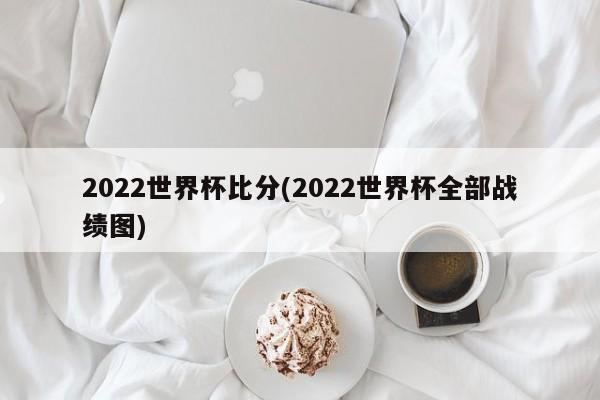 2022世界杯比分(2022世界杯全部战绩图)