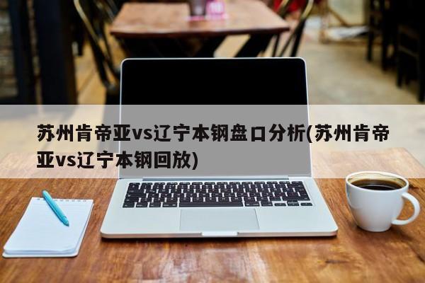 苏州肯帝亚vs辽宁本钢盘口分析(苏州肯帝亚vs辽宁本钢回放)