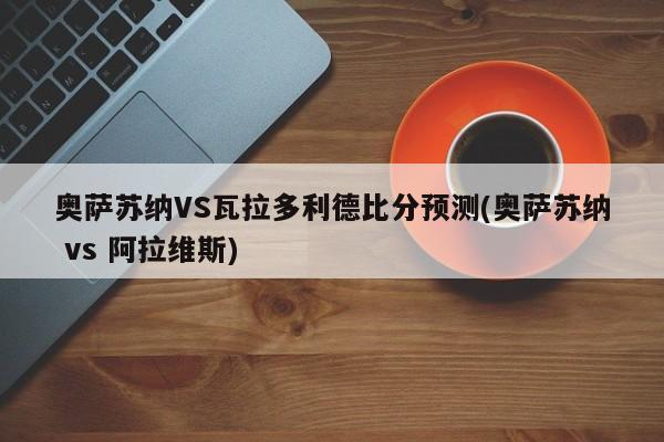 奥萨苏纳VS瓦拉多利德比分预测(奥萨苏纳 vs 阿拉维斯)