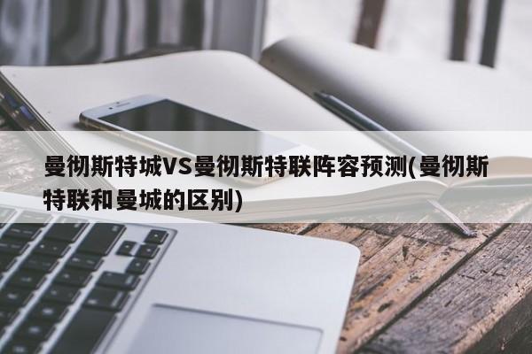 曼彻斯特城VS曼彻斯特联阵容预测(曼彻斯特联和曼城的区别)